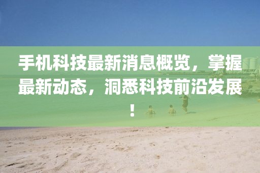 手机科技最新消息概览，掌握最新动态，洞悉科技前沿发展！