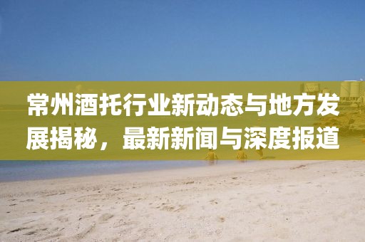 常州酒托行业新动态与地方发展揭秘，最新新闻与深度报道