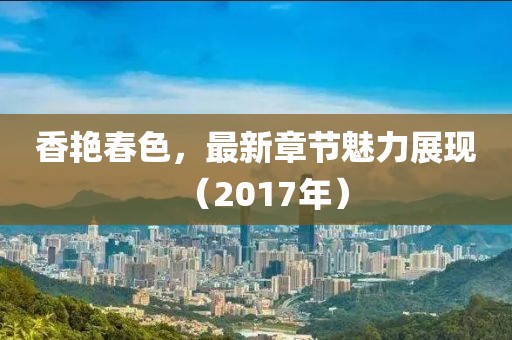 香艳春色，最新章节魅力展现（2017年）