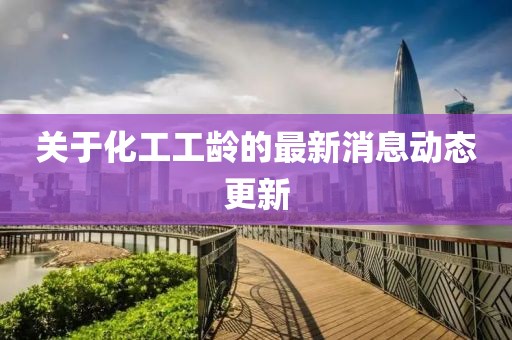关于化工工龄的最新消息动态更新