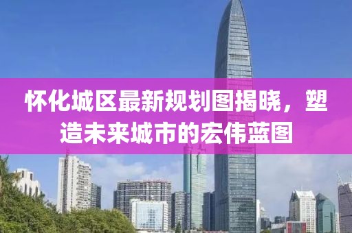 怀化城区最新规划图揭晓，塑造未来城市的宏伟蓝图