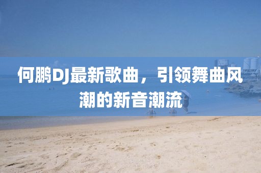 何鹏DJ最新歌曲，引领舞曲风潮的新音潮流
