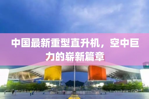 中国最新重型直升机，空中巨力的崭新篇章