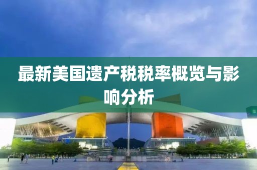 最新美国遗产税税率概览与影响分析