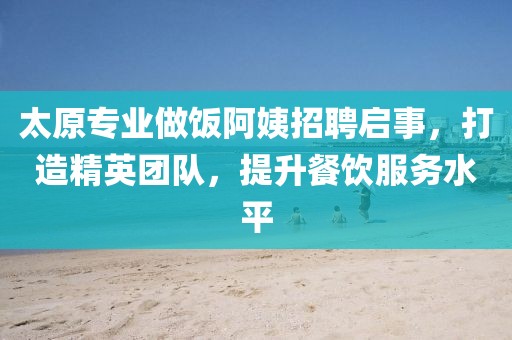 太原专业做饭阿姨招聘启事，打造精英团队，提升餐饮服务水平