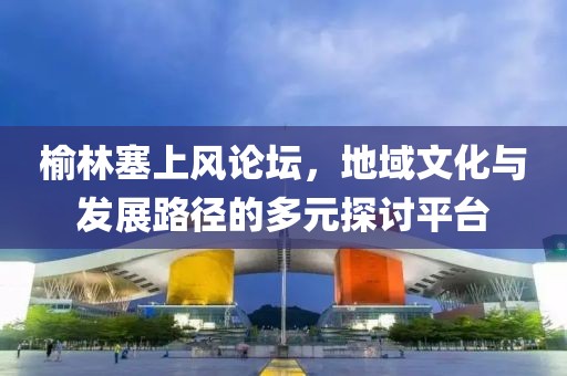 榆林塞上风论坛，地域文化与发展路径的多元探讨平台