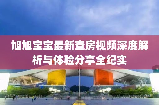 旭旭宝宝最新查房视频深度解析与体验分享全纪实