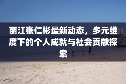 丽江张仁彬最新动态，多元维度下的个人成就与社会贡献探索