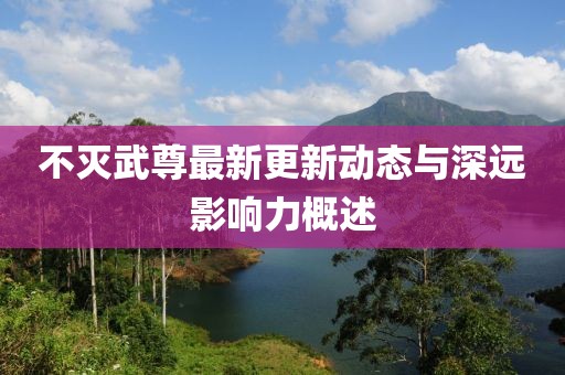 不灭武尊最新更新动态与深远影响力概述