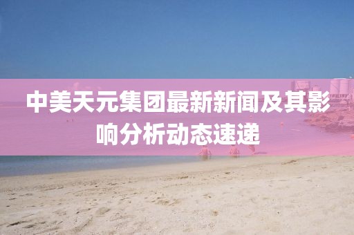 中美天元集团最新新闻及其影响分析动态速递