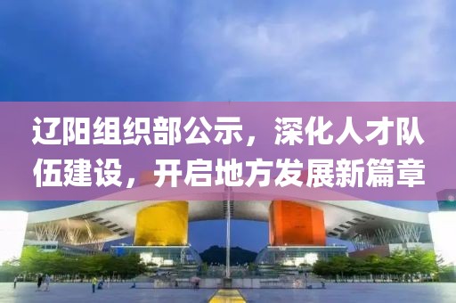 辽阳组织部公示，深化人才队伍建设，开启地方发展新篇章