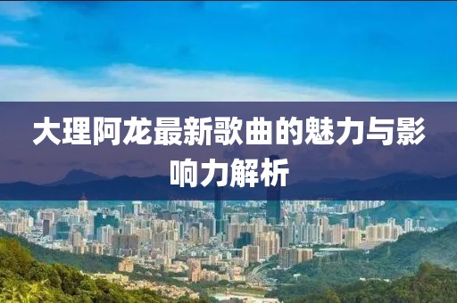 大理阿龙最新歌曲的魅力与影响力解析