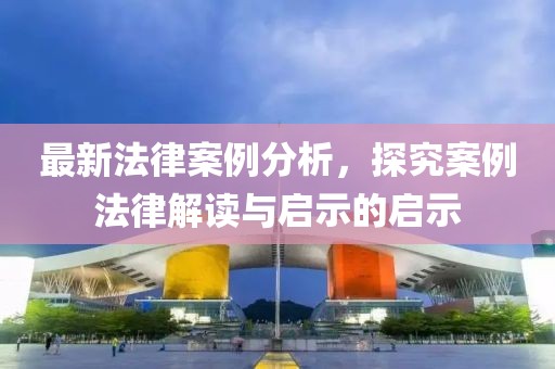 最新法律案例分析，探究案例法律解读与启示的启示
