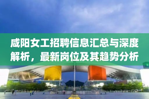 咸阳女工招聘信息汇总与深度解析，最新岗位及其趋势分析