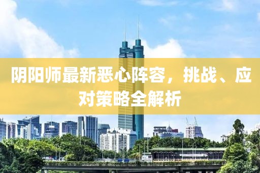 阴阳师最新恶心阵容，挑战、应对策略全解析