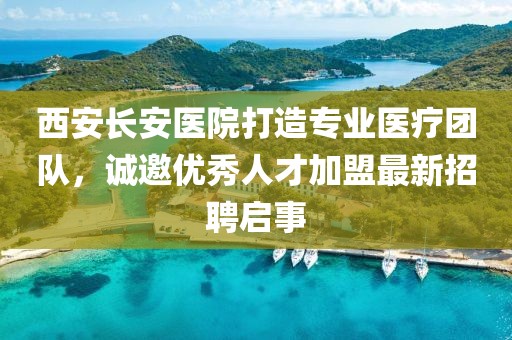西安长安医院打造专业医疗团队，诚邀优秀人才加盟最新招聘启事