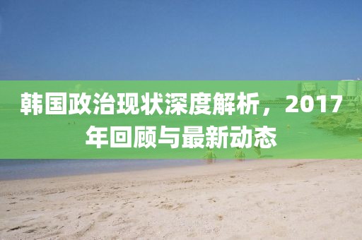 韩国政治现状深度解析，2017年回顾与最新动态