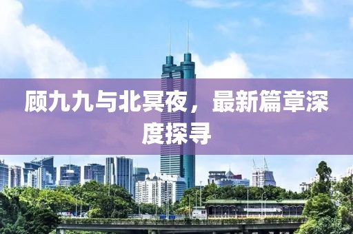 顾九九与北冥夜，最新篇章深度探寻
