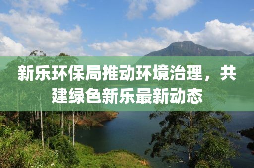 新乐环保局推动环境治理，共建绿色新乐最新动态