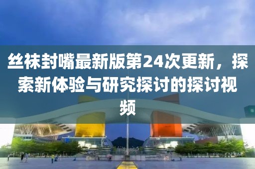丝袜封嘴最新版第24次更新，探索新体验与研究探讨的探讨视频