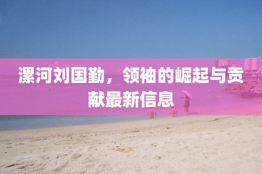 漯河刘国勤，领袖的崛起与贡献最新信息
