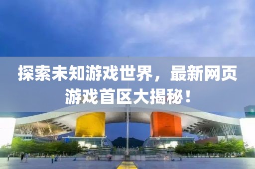 探索未知游戏世界，最新网页游戏首区大揭秘！