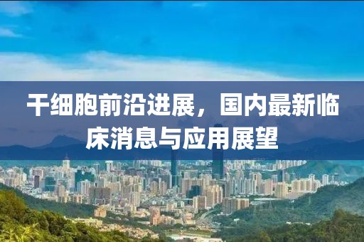 干细胞前沿进展，国内最新临床消息与应用展望