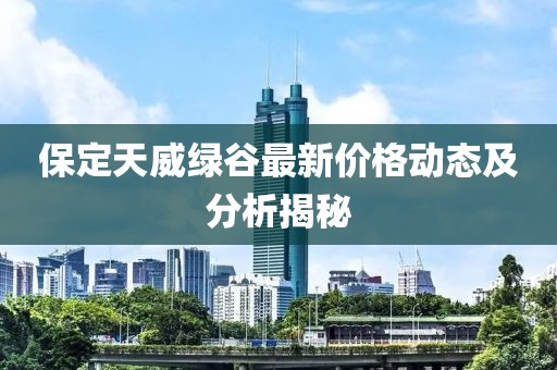 保定天威绿谷最新价格动态及分析揭秘