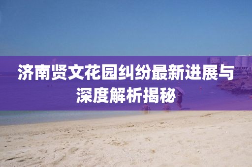 济南贤文花园纠纷最新进展与深度解析揭秘
