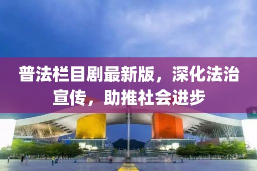 普法栏目剧最新版，深化法治宣传，助推社会进步