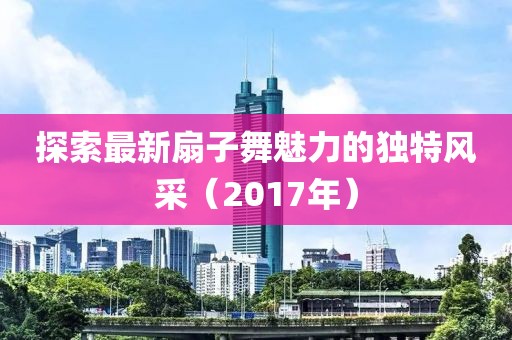 探索最新扇子舞魅力的独特风采（2017年）