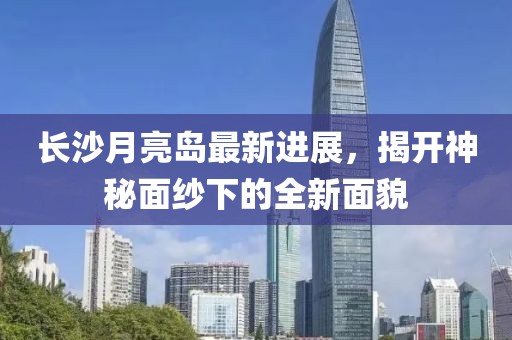 长沙月亮岛最新进展，揭开神秘面纱下的全新面貌