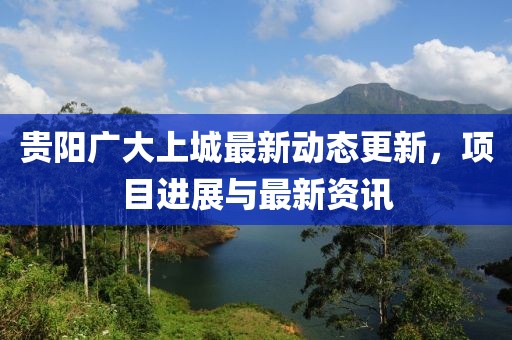 贵阳广大上城最新动态更新，项目进展与最新资讯