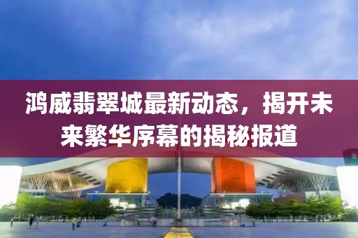 鸿威翡翠城最新动态，揭开未来繁华序幕的揭秘报道