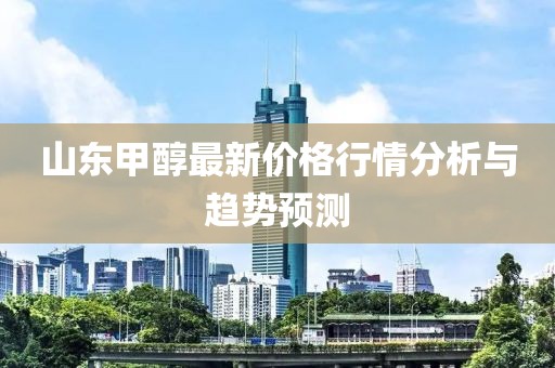山东甲醇最新价格行情分析与趋势预测