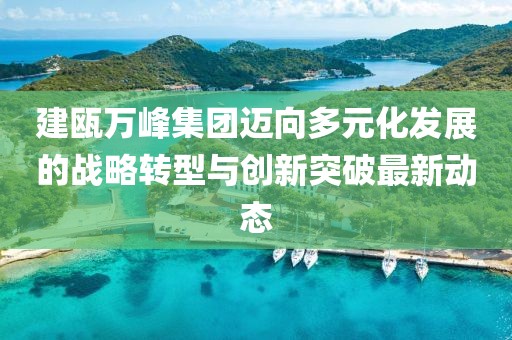 建瓯万峰集团迈向多元化发展的战略转型与创新突破最新动态