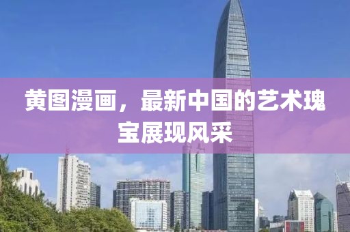 黄图漫画，最新中国的艺术瑰宝展现风采