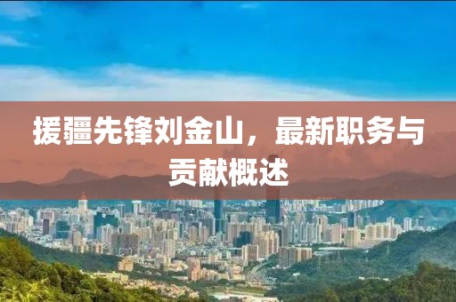 援疆先锋刘金山，最新职务与贡献概述