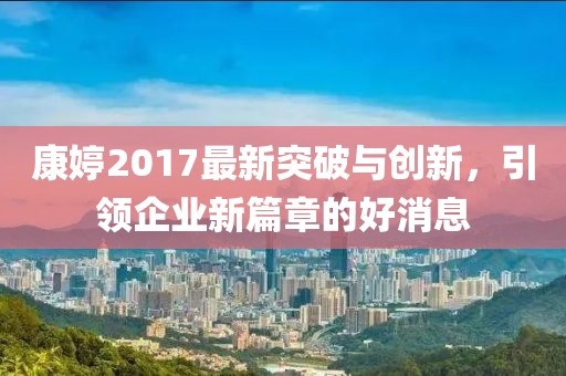 康婷2017最新突破与创新，引领企业新篇章的好消息