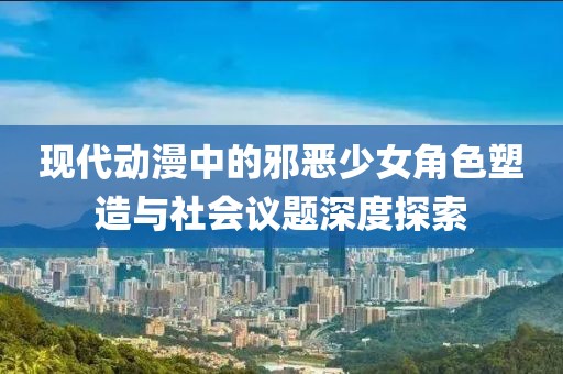现代动漫中的邪恶少女角色塑造与社会议题深度探索