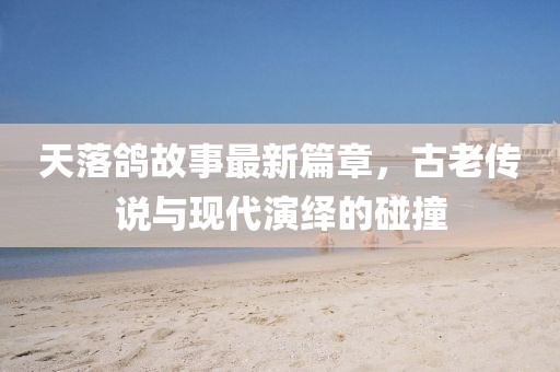 天落鸽故事最新篇章，古老传说与现代演绎的碰撞