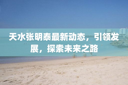 天水张明泰最新动态，引领发展，探索未来之路