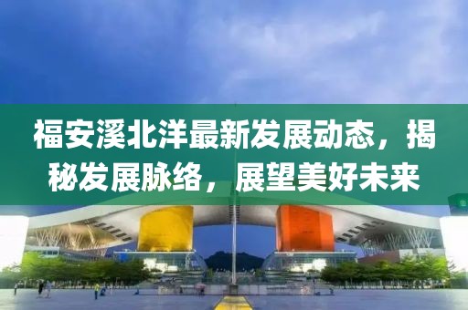福安溪北洋最新发展动态，揭秘发展脉络，展望美好未来