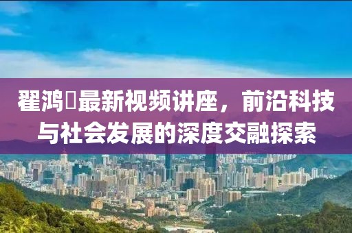 翟鸿燊最新视频讲座，前沿科技与社会发展的深度交融探索