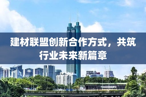 建材联盟创新合作方式，共筑行业未来新篇章