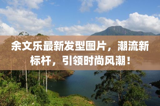 余文乐最新发型图片，潮流新标杆，引领时尚风潮！