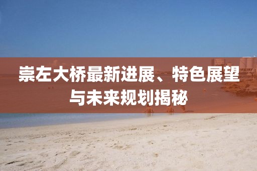 崇左大桥最新进展、特色展望与未来规划揭秘