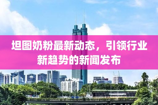 坦图奶粉最新动态，引领行业新趋势的新闻发布