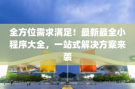 全方位需求满足！最新最全小程序大全，一站式解决方案来袭