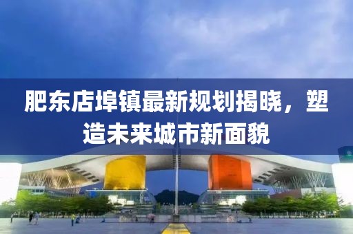 肥东店埠镇最新规划揭晓，塑造未来城市新面貌